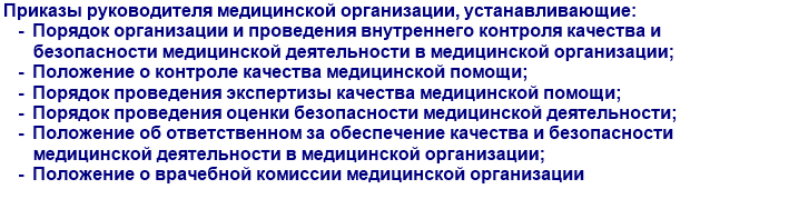 Приказы руководителя медицинской организации, устанавливающие: Порядок организации и проведения внутреннего контроля качества и безопасности медицинской деятельности в медицинской организации, Положение о контроле качества медицинской помощи, Порядок проведения экспертизы качества медицинской помощи, Порядок проведения оценки безопасности медицинской деятельности, Положение об ответственном за обеспечение качества и безопасности медицинской деятельности в медицинской организации, Положение о врачебной комиссии медицинской организации