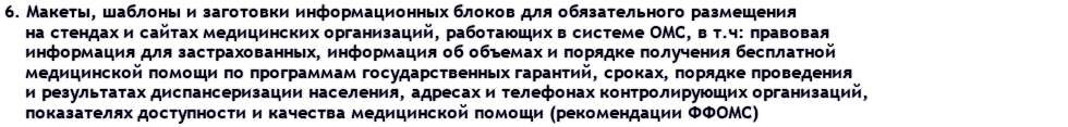 6. Макеты, шаблоны и заготовки информационных блоков для обязательного размещения на стендах и сайтах медицинских организаций, работающих в системе ОМС, в т.ч: правовая информация для застрахованных, информация об объемах и порядке получения бесплатной медицинской помощи по программам государственных гарантий, сроках, порядке проведения и результатах диспансеризации населения, адресах и телефонах контролирующих организаций, показателях доступности и качества медицинской помощи (рекомендации ФФОМС)