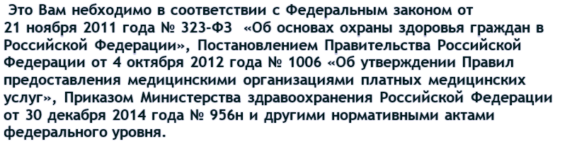  Это небходимо в соответствии с  Федеральным законом от 21 ноября 2011 года № 323-ФЗ  «Об основах охраны здоровья граждан в Российской Федерации», Постановлением Правительства Российской Федерации от 4 октября 2012 года № 1006 «Об утверждении Правил предоставления медицинскими организациями платных медицинских услуг», Приказом Минздрава России от 30 декабря 2014 года № 956н