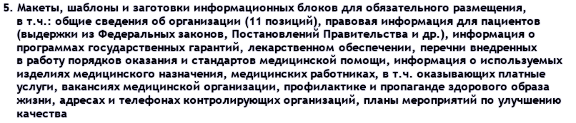 5. Макеты, шаблоны и заготовки информационных блоков для обязательного размещения, в т.ч.: общие сведения об организации (11 позиций), правовая информация для пациентов (выдержки из Федеральных законов, Постановлений Правительства и др.), информация о программах государственных гарантий, лекарственном обеспечении, перечни внедренных в работу порядков оказания и стандартов медицинской помощи, информация о используемых изделиях медицинского назначения, медицинских работниках, в т.ч. оказывающих платные услуги, вакансиях медицинской организации, профилактике и пропаганде здорового образа жизни, адресах и телефонах контролирующих организаций, планы мероприятий по улучшению качества