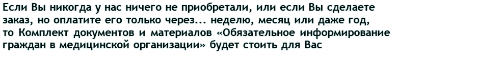 Если Вы никогда у нас ничего не приобретали, или если Вы сделаете заказ, но оплатите его только через... неделю, меяц или даже год, то Комплект документов и материалов «Обязательное информирование граждан в медицинской организации» будет стоить для Вас 