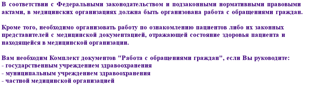 В соответствии с Федеральным законодательством и федеральными нормативно-правовыми актами многих субъектов Российской Федерации, Вам необходимо иметь комплект документов по работе с обращениями граждан, если Вы руководите: государственным или муниципальным учреждением здравоохранения или частной медицинской организацией