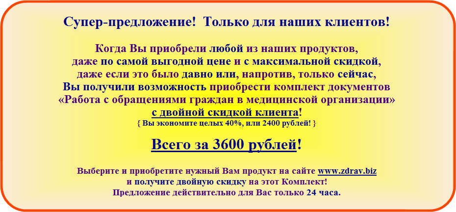 Супер-предложение! Только для наших клиентов! Когда Вы приобрели любой из наших продуктов, даже по самой выгодной цене и с максимальной скидкой, даже если это было давно или, напротив, только сейчас, Вы получили возможность приобрести комплект документов «Работа с обращениями граждан в медицинской организации» с двойной скидкой клиента! Всего, за 2400 рублей! Предложение действительно для Вас 24 часа.